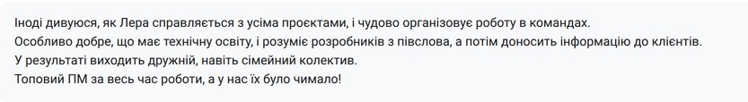 Відгук колеги: «Іноді дивуюсь, як Лера справляється з усіма проєктами, і чудово організовує роботу в командах. Особливо добре, що має технічну освіту, і розуміє розробників з півслова, а потім доносить інформацію до клієнтів. У результаті виходить дружній, навіть сімейний колектив. Топовий ПМ за весь час роботи, а у нас їх було чимало!»